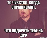 то чувство, когда спрашивают, что подарить тебе на ДР?