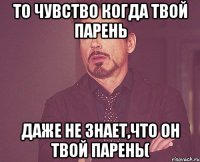 ТО ЧУВСТВО КОГДА ТВОЙ ПАРЕНЬ ДАЖЕ НЕ ЗНАЕТ,ЧТО ОН ТВОЙ ПАРЕНЬ(