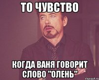 то чувство когда ваня говорит слово "олень"