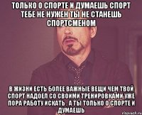 только о спорте и думаешь спорт тебе не нужен ты не станешь спортсменом в жизни есть более важные вещи чем твой спорт надоел со своими тренировками уже пора работу искать , а ты только о спорте и думаешь