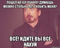 пошел на хер понял? Думаешь можно столько лет гнобить меня? Всё! Идите вы все нахуй