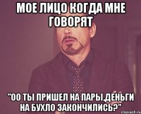 мое лицо когда мне говорят "оо ты пришел на пары,деньги на бухло закончились?"