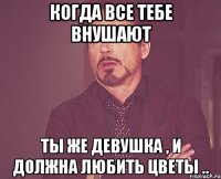 когда все тебе внушают ты же девушка , и должна любить цветы ..