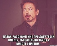  давай, расскажи мне про дату твоей смерти, обязательно зайду и вместе отметим...