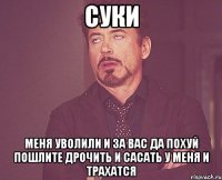 суки меня уволили и за вас да похуй пошлите дрочить и сасать у меня и трахатся