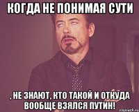 Когда не понимая сути , не знают, кто такой и откуда вообще взялся Путин!