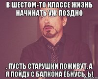 В шестом-то классе жизнь начинать уж поздно , пусть старушки поживут, а я пойду с балкона ёбнусь, Ь!