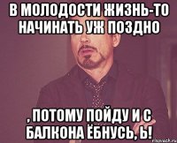 В молодости жизнь-то начинать уж поздно , потому пойду и с балкона ёбнусь, Ь!