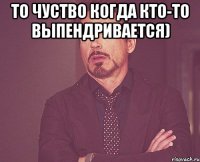 То чуство когда кто-то Выпендривается) 