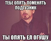 тебе опять поменять подгузник ты опять ел огушу