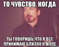 То чувство, когда ты говоришь,что я все принимаю близко к жопе