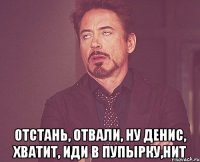  отстань, отвали, ну Денис, хватит, иди в пупырку,НИТ