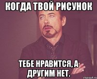 Когда твой рисунок Тебе нравится, а другим нет.