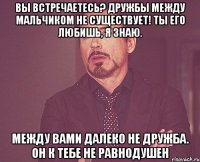 вы встречаетесь? дружбы между мальчиком не существует! ты его любишь, я знаю. между вами далеко не дружба. он к тебе не равнодушен