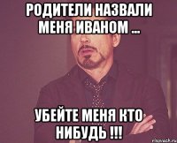 родители назвали меня ИВАНОМ ... Убейте меня кто нибудь !!!