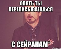 Опять ты переписываешься с Сейранам*