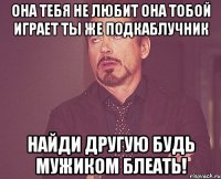 Она тебя не любит Она тобой играет Ты же подкаблучник Найди другую Будь мужиком блеать!