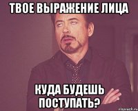 твое выражение лица куда будешь поступать?