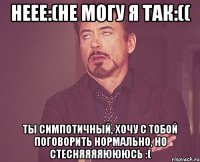 неее:(не могу я так:(( ты симпотичный, хочу с тобой поговорить нормально, но стесняяяяюююсь :(