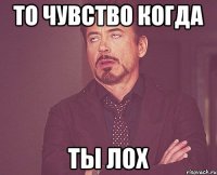 ТО ЧУВСТВО КОГДА ТЫ ЛОХ