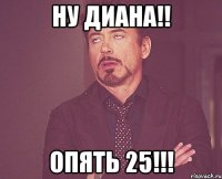 НУ ДИАНА!! опять 25!!!