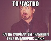 то чуство кагда тупой артём праминял тибя на ванючих шлюх