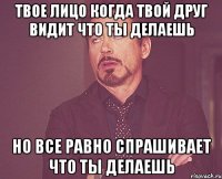 Твое лицо когда твой друг видит что ты делаешь но все равно спрашивает что ты делаешь