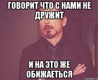 Говорит что с нами не дружит И на это же обижаеться