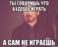 ты говоришь что будешь играть а сам не играешь