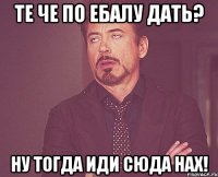 Те че по ебалу дать? Ну тогда иди сюда нах!