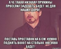 А че такая низкая? Пружины просели? Задевать будет. Не для наших дорог. Поставь проставки на 6 см. Нужно поднять вооот на столько, нихуово будет.