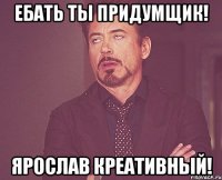 Ебать ты придумщик! Ярослав Креативный!