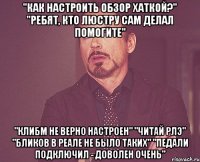 "Как настроить обзор хаткой?" "Ребят, кто люстру сам делал помогите" "Клибм не верно настроен" "Читай РЛЭ" "Бликов в реале не было таких" "Педали подключил - доволен очень"