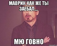 Маврик как же ты заебал.... Мю Говно