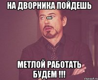 На дворника пойдешь ... Метлой работать будем !!!