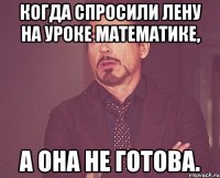 Когда спросили Лену на уроке математике, А она не готова.