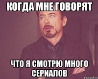 когда мне говорят что я смотрю много сериалов