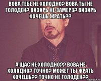 Вова тебе не холодно? Вова ты не голоден? Визирь не замерз? Визирь хочешь жрать?? А щас не холодно?? Вова не холодно? Точно? Может ты жрать хочешь?? Точно не голоден??