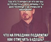 Тебе кто-то нравится? Кто он? Вы встречаетесь? Он из Украины ? Ты девственница ? Где учишься? В Швейцарии? Что на праздник подарили? Как отмечать будешь?