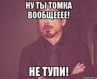 Ну ты Томка вообщееее! Не ТУПИ!