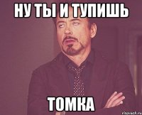 Ну ты и тупишь Томка