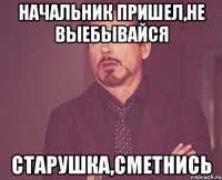 начальник пришел,не выебывайся старушка,сметнись