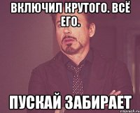 включил крутого. всё его. пускай забирает