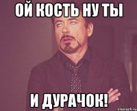 Ой Кость ну ты и дурачок!