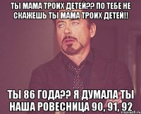 Ты мама троих детей?? По тебе не скажешь ты мама троих детей!! Ты 86 года?? Я думала ты наша ровесница 90, 91, 92