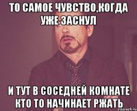 то самое чувство,когда уже заснул и тут в соседней комнате кто то начинает ржать