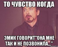 то чувство когда Эмик говорит"она мне так и не позвонила..."