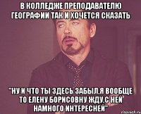 в колледже преподавателю географии так и хочется сказать "Ну и что ты здесь забыл,я вообще то Елену Борисовну жду,с ней намного интересней"