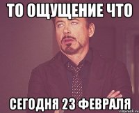 то ощущение что сегодня 23 февраля