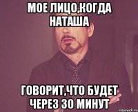 мое лицо,когда наташа говорит,что будет через 30 минут